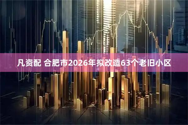 凡资配 合肥市2026年拟改造63个老旧小区