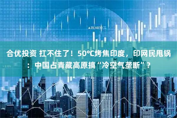 合优投资 扛不住了！50℃烤焦印度，印网民甩锅：中国占青藏高原搞“冷空气垄断”？