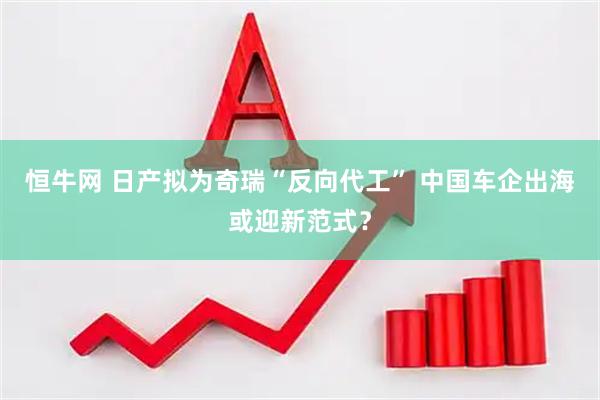 恒牛网 日产拟为奇瑞“反向代工” 中国车企出海或迎新范式？