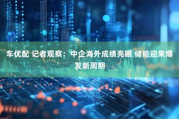 车优配 记者观察：中企海外成绩亮眼 储能迎来爆发新周期