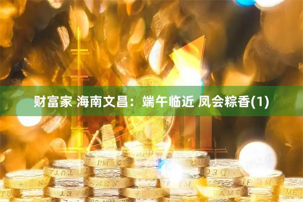 财富家 海南文昌：端午临近 凤会粽香(1)