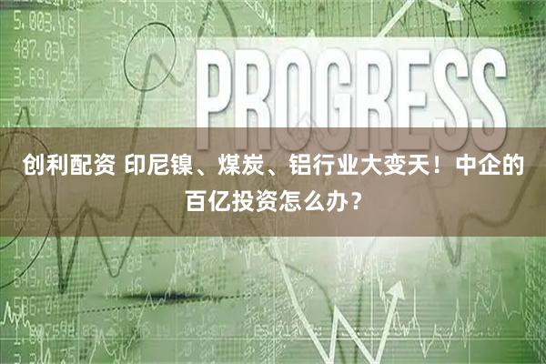 创利配资 印尼镍、煤炭、铝行业大变天！中企的百亿投资怎么办？