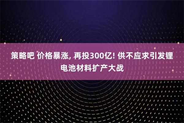 策略吧 价格暴涨, 再投300亿! 供不应求引发锂电池材料扩产大战