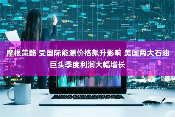 摩根策酪 受国际能源价格飙升影响 美国两大石油巨头季度利润大幅增长